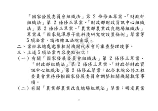 2
「國家發展委員會組織法」第 2 條修正草案、「財政部
組織法」第 2 條修正草案、「財政部財政資訊中心組織
法」第 2 條修正草案、「農業部農業改良總場組織法」
草案及「國家龍潭原子能科技研究院設置條例」草案等
5 項法案，請核轉立法院審議。
二、案經本總處邀集相關機關代表會同審查整理竣事。
三、上述 5 項法案內容要點如次：
（一）有關「國家發展委員會組織法」第 2 條修正草案、
「財政部組織法」第 2 條修正草案、「財政部財政資
訊中心組織法」第 2 條修正草案：配合本院公共工程
委員會業務移撥國家發展委員會調整相關機關執掌事
項。
（二）有關「農業部農業改良總場組織法」草案：明定農業
行
政
院
行
政
院
第
3625次
院
會
會
議
7EE1D3E7C18C3B26
 