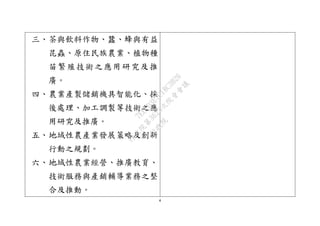 4
三、茶與飲料作物、蠶、蜂與有益
昆蟲、原住民族農業、植物種
苗繁殖技術之應用研究及推
廣。
四、農業產製儲銷機具智能化、採
後處理、加工調製等技術之應
用研究及推廣。
五、地域性農產業發展策略及創新
行動之規劃。
六、地域性農業經營、推廣教育、
技術服務與產銷輔導業務之整
合及推動。
行
政
院
行
政
院
第
3625次
院
會
會
議
7EE1D3E7C18C3B26
 
