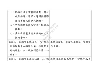 5
七、地域性農產業科研規劃、研發
成果保護、管理、運用與國際
交流業務之整合及推動。
八、所屬機構業務之督導、協調及
推動。
九、其他有關農業應用技術研究及
推廣事項。
第三條 本總場置總場長一人，職務
列簡任第十二職等至第十三職等；
副總場長一人，職務列簡任第十二
職等。
本總場首長、副首長之職稱、官職等
及員額。
第四條 本總場置主任秘書一人，職 本總場幕僚長之職稱、官職等及員
行
政
院
行
政
院
第
3625次
院
會
會
議
7EE1D3E7C18C3B26
 