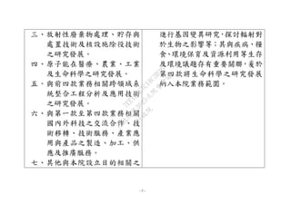 - 5 -
三、放射性廢棄物處理、貯存與
處置技術及核設施除役技術
之研究發展。
四、原子能在醫療、農業、工業
及生命科學之研究發展。
五、與前四款業務相關跨領域系
統整合工程分析及應用技術
之研究發展。
六、與第一款至第四款業務相關
國內外科技之交流合作、技
術移轉、技術服務、產業應
用與產品之製造、加工、供
應及推廣服務。
七、其他與本院設立目的相關之
進行基因變異研究，探討輻射對
於生物之影響等；其與疾病、糧
食、環境保育及資源利用等生存
及環境議題存有重要關聯，爰於
第四款將生命科學之研究發展
納入本院業務範圍。
行
政
院
行
政
院
第
3625次
院
會
會
議
7EE1D3E7C18C3B26
 