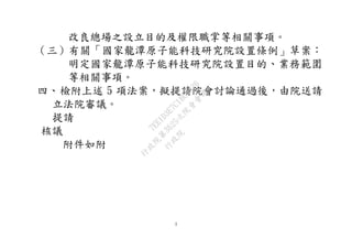 3
改良總場之設立目的及權限職掌等相關事項。
（三）有關「國家龍潭原子能科技研究院設置條例」草案：
明定國家龍潭原子能科技研究院設置目的、業務範圍
等相關事項。
四、檢附上述 5 項法案，擬提請院會討論通過後，由院送請
立法院審議。
提請
核議
附件如附
行
政
院
行
政
院
第
3625次
院
會
會
議
7EE1D3E7C18C3B26
 