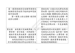 - 7 -
置、建築物與固定設備等重要設
施維持及其他原子能科技研究發
展所需經費。
第一項第二款之捐贈，視同對
政府之捐贈。
捐助本院，以挹注及充實本院預
算經費，爰於第三項定明國內外
公私立機構、團體及個人對本院
之捐贈，視同對政府之捐贈，俾
依所得稅法第十七條及第三十
六條規定，於申報所得稅時列為
費用或列舉扣除，不受金額限
制。
第五條 本院應訂定組織章程、人
事管理、會計制度、內部控制、
稽核作業及其他規章，提經董事
會通過後，報請監督機關備查。
本院就其執行之公共事務，
於不牴觸有關法律或法規命令之
一、為期本院得以有效運作，並具一
定程度之自主性，爰於第一項明
定本院組織章程、人事管理、會
計制度、內部控制、稽核作業及
其他規章，提經董事會通過後，
報請監督機關備查。
行
政
院
行
政
院
第
3625次
院
會
會
議
7EE1D3E7C18C3B26
 