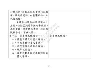 - 13 -
行職務時，由其指定之董事代行職
權，不能指定時，由董事互推一人
代行職權。
董事長初任年齡不得逾六十
五歲，任期屆滿前年滿七十歲者，
應即更換。但有特殊考量，經行政
院核准者，不在此限。
第十條 董事會之職權如下：
一、發展目標及計畫之審議。
二、年度業務計畫之審議。
三、年度預算及決算之審議。
四、規章之審議。
五、自有不動產處分或其設定負
擔之審議。
董事會之職權。
行
政
院
行
政
院
第
3625次
院
會
會
議
7EE1D3E7C18C3B26
 