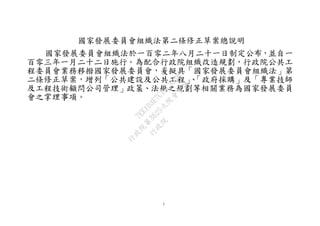 1
國家發展委員會組織法第二條修正草案總說明
國家發展委員會組織法於一百零二年八月二十一日制定公布，並自一
百零三年一月二十二日施行。為配合行政院組織改造規劃，行政院公共工
程委員會業務移撥國家發展委員會，爰擬具「國家發展委員會組織法」第
二條修正草案，增列「公共建設及公共工程」、「政府採購」及「專業技師
及工程技術顧問公司管理」政策、法規之規劃等相關業務為國家發展委員
會之掌理事項。
行
政
院
行
政
院
第
3625次
院
會
會
議
7EE1D3E7C18C3B26
 