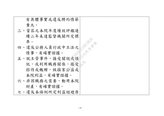 - 19 -
有具體事實或違反聘約情節
重大。
三、當屆之本院年度績效評鑑連
續二年未達監督機關所定標
準。
四、違反公務人員行政中立法之
情事，有確實證據。
五、就主管事件，接受關說或請
託，或利用職務關係，接受
招待或餽贈，致損害公益或
本院利益，有確實證據。
六、非因職務之需要，動用本院
財產，有確實證據。
七、違反本條例所定利益迴避原
行
政
院
行
政
院
第
3625次
院
會
會
議
7EE1D3E7C18C3B26
 