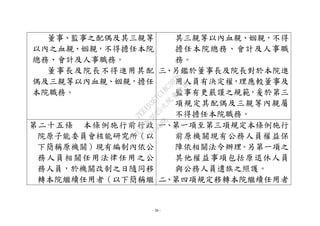- 26 -
董事、監事之配偶及其三親等
以內之血親、姻親，不得擔任本院
總務、會計及人事職務。
董事長及院長不得進用其配
偶及三親等以內血親、姻親，擔任
本院職務。
其三親等以內血親、姻親，不得
擔任本院總務、會計及人事職
務。
三、另鑑於董事長及院長對於本院進
用人員有決定權，理應較董事及
監事有更嚴謹之規範，爰於第三
項規定其配偶及三親等內親屬
不得擔任本院職務。
第二十五條 本條例施行前行政
院原子能委員會核能研究所（以
下簡稱原機關）現有編制內依公
務人員相關任用法律任用之公
務人員，於機關改制之日隨同移
轉本院繼續任用者（以下簡稱繼
一、第一項至第三項規定本條例施行
前原機關現有公務人員權益保
障依相關法令辦理。另第一項之
其他權益事項包括原退休人員
與公務人員遺族之照護。
二、第四項規定移轉本院繼續任用者
行
政
院
行
政
院
第
3625次
院
會
會
議
7EE1D3E7C18C3B26
 