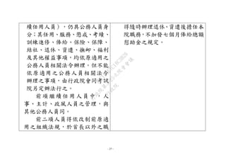 - 27 -
續任用人員），仍具公務人員身
分；其任用、服務、懲戒、考績、
訓練進修、俸給、保險、保障、
結社、退休、資遣、撫卹、福利
及其他權益事項，均依原適用之
公務人員相關法令辦理。但不能
依原適用之公務人員相關法令
辦理之事項，由行政院會同考試
院另定辦法行之。
前項繼續任用人員中，人
事、主計、政風人員之管理，與
其他公務人員同。
前二項人員得依改制前原適
用之組織法規，於首長以外之職
得隨時辦理退休、資遣後擔任本
院職務，不加發七個月俸給總額
慰助金之規定。
行
政
院
行
政
院
第
3625次
院
會
會
議
7EE1D3E7C18C3B26
 