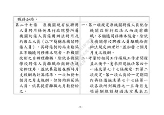 - 30 -
職務加給。
第二十七條 原機關現有依聘用
人員聘用條例及行政院暨所屬
機關約僱人員僱用辦法聘用及
約僱之人員（以下簡稱原機關聘
僱人員），其聘僱契約尚未期滿
且不願隨同移轉本院者，於機關
改制之日辦理離職，除依各機關
學校聘僱人員離職給與辦法規
定辦理外，並依其最後在職時月
支報酬為計算標準，一次加發七
個月之月支報酬。但契約將屆滿
人員，依其提前離職之月數發給
之。
一、第一項規定原機關聘僱人員配合
機 關改 制行 政法 人而 提前 離
職，不願隨同移轉本院者，除依
各機關學校聘僱人員離職給與
辦法規定辦理外，並加發七個月
月支之報酬。
二、考量於相同工作場域工作者間權
益之衡平，爰參照退撫法第四十
一條及第七十七條規定，於第二
項規定，第一項人員於一定期間
內再任退撫法第七十七條第一
項各款所列職務之一且每月支
領 薪酬 總額 超過 法定 基本 工
行
政
院
行
政
院
第
3625次
院
會
會
議
7EE1D3E7C18C3B26
 
