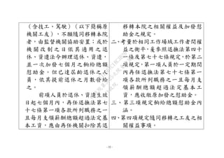 - 32 -
（含技工、駕駛）（以下簡稱原
機關工友），不願隨同移轉本院
者，由監督機關協助安置；或於
機 關 改 制 之 日 依 其 適 用 之 退
休、資遣法令辦理退休、資遣，
並一次加發七個月之餉給總額
慰助金。但已達屆齡退休之人
員，依其提前退休之月數發給
之。
前項人員於退休、資遣生效
日起七個月內，再任退撫法第七
十七條第一項各款所列職務之一
且每月支領薪酬總額超過法定基
本工資，應由再任機關扣除其退
移轉本院之相關權益及加發慰
助金之規定。
二、考量於相同工作場域工作者間權
益之衡平，爰參照退撫法第四十
一條及第七十七條規定，於第二
項規定，第一項人員於一定期間
內再任退撫法第七十七條第一
項各款所列職務之一且每月支
領 薪酬 總額 超過 法定 基本 工
資，應收繳原加發之慰助金。
三、第三項規定餉給總額慰助金內
涵。
四、第四項規定隨同移轉之工友之相
關權益事項。
行
政
院
行
政
院
第
3625次
院
會
會
議
7EE1D3E7C18C3B26
 