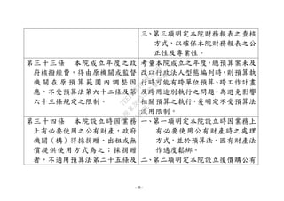 - 36 -
三、第三項明定本院財務報表之查核
方式，以確保本院財務報表之公
正性及專業性。
第三十三條 本院成立年度之政
府核撥經費，得由原機關或監督
機 關 在 原 預 算 範 圍 內 調 整 因
應，不受預算法第六十二條及第
六十三條規定之限制。
考量本院成立之年度，總預算案未及
改以行政法人型態編列時，則預算執
行時可能有跨單位預算、跨工作計畫
及跨用途別執行之問題，為避免影響
相關預算之執行，爰明定不受預算法
流用限制。
第三十四條 本院設立時因業務
上有必要使用之公有財產，政府
機關（構）得採捐贈、出租或無
償提供使用方式為之；採捐贈
者，不適用預算法第二十五條及
一、第一項明定本院設立時因業務上
有必要使用公有財產時之處理
方式，並於預算法、國有財產法
作適度鬆綁。
二、第二項明定本院設立後價購公有
行
政
院
行
政
院
第
3625次
院
會
會
議
7EE1D3E7C18C3B26
 
