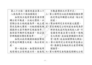 - 37 -
第二十六條、國有財產法第二十
八條及第六十條相關規定。
本院設立後因業務需要得價
購公有不動產。土地之價款，以
當期公告土地現值為準。地上建
築改良物之價款，以稅捐稽徵機
關提供之當年期評定現值為準；
無該當年期評定現值者，依公產
管理機關估價結果為準。
本院以政府機關核撥經費指
定用途所購置之財產，為公有財
產。
第一項出租、無償提供使用
及前項之公有財產以外，由本院
不動產價款之計算方式。
三、第三項明定以政府機關核撥經費
指定用途所購置之財產，為公有
財產。
四、第四項明定自有財產之範圍。
五、第五項規定公有財產由本院為管
理者及收益列為本院收入者，不
受國有財產法第七條第一項規
定之限制，並由監督機關訂其保
管、使用、收益相關事項之辦法。
六、第六項明定公有財產用途廢止
時，應移交各級政府公產管理機
關接管。
七、第七項明定本院接受捐贈之公有
行
政
院
行
政
院
第
3625次
院
會
會
議
7EE1D3E7C18C3B26
 
