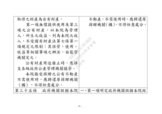 - 38 -
取得之財產為自有財產。
第一項無償提供使用及第三
項之公有財產，以本院為管理
人，所生之收益，列為本院之收
入，不受國有財產法第七條第一
項規定之限制；其保管、使用、
收益等相關事項之辦法，由監督
機關定之。
公有財產用途廢止時，應移
交各級政府公產管理機關接管。
本院接受捐贈之公有不動產
不需使用時，應歸還原捐贈機關
（構），不得任意處分。
不動產，不需使用時，應歸還原
捐贈機關（構），不得任意處分。
第三十五條 政府機關核撥本院 一、第一項明定政府機關核撥本院經
行
政
院
行
政
院
第
3625次
院
會
會
議
7EE1D3E7C18C3B26
 