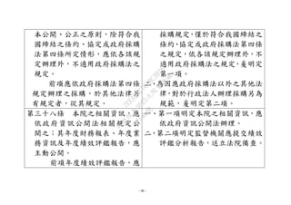 - 40 -
本公開、公正之原則，除符合我
國締結之條約、協定或政府採購
法第四條所定情形，應依各該規
定辦理外，不適用政府採購法之
規定。
前項應依政府採購法第四條
規定辦理之採購，於其他法律另
有規定者，從其規定。
採購規定，僅於符合我國締結之
條約、協定或政府採購法第四條
之規定，依各該規定辦理外，不
適用政府採購法之規定，爰明定
第一項。
二、為因應政府採購法以外之其他法
律，對於行政法人辦理採購另為
規範，爰明定第二項。
第三十八條 本院之相關資訊，應
依政府資訊公開法相關規定公
開之；其年度財務報表、年度業
務資訊及年度績效評鑑報告，應
主動公開。
前項年度績效評鑑報告，應
一、第一項明定本院之相關資訊，應
依政府資訊公開法辦理。
二、第二項明定監督機關應提交績效
評鑑分析報告，送立法院備查。
行
政
院
行
政
院
第
3625次
院
會
會
議
7EE1D3E7C18C3B26
 