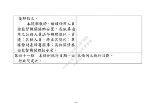 - 42 -
後解散之。
本院解散時，繼續任用人員
由監督機關協助安置，或依其適
用之公務人員法令辦理退休、資
遣；其餘人員，終止其契約；其
賸餘財產歸屬國庫；其相關債務
由監督機關概括承受。
第四十一條 本條例施行日期，由
行政院定之。
本條例之施行日期。
行
政
院
行
政
院
第
3625次
院
會
會
議
7EE1D3E7C18C3B26
 
