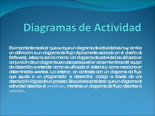 Es importante recalcar que aunque un diagrama de actividad es muy similar en definición a un diagrama de flujo (tipicamente asociado en el diseño de Software), estos no son lo mismo. Un diagrama de actividad es utilizado en conjunción de un diagrama uso-caso para auxiliar a los miembros del equipo de desarrollo a entender como es utilizado el sistema y como reacciona en determinados eventos. Lo anterior, en contraste con un diagrama de flujo que ayuda a un programador a desarrollar codigo a través de una descripción lógica de un proceso. Se pudiera considerar que un diagrama de actividad describe el  problema , mientras un diagrama de flujo describe la  solución . 