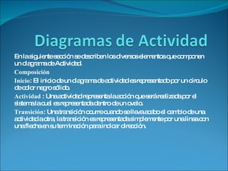 En la siguiente sección se describen los diversos elementos que componen un diagrama de Actividad.  Composición  Inicio : El inicio de un diagrama de actividad es representado por un círculo de color negro sólido. Actividad  : Una actividad representa la acción que será realizada por el sistema la cual es representada dentro de un ovalo. Transición : Una transición ocurre cuando se lleva acabo el cambio de una actividad a otra, la transición es representada simplemente por una linea con una flecha en su terminación para indicar dirección. 