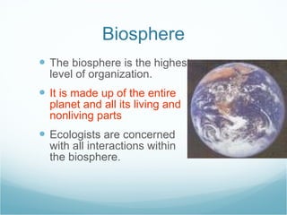 Biosphere The biosphere is the highest level of organization. It is made up of the entire planet and all its living and nonliving parts Ecologists are concerned with all interactions within the biosphere. 