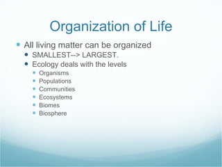 Organization of Life All living matter can be organized SMALLEST--> LARGEST.  Ecology deals with the levels Organisms Populations Communities Ecosystems Biomes Biosphere 