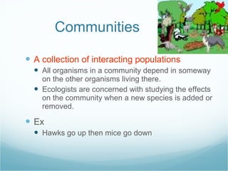 Communities A collection of interacting populations All organisms in a community depend in someway on the other organisms living there. Ecologists are concerned with studying the effects on the community when a new species is added or removed. Ex Hawks go up then mice go down 