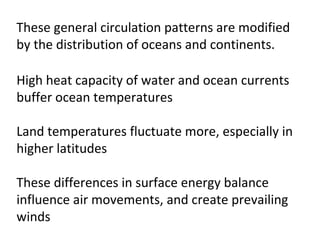These general circulation patterns are modified
by the distribution of oceans and continents.

High heat capacity of water and ocean currents
buffer ocean temperatures

Land temperatures fluctuate more, especially in
higher latitudes

These differences in surface energy balance
influence air movements, and create prevailing
winds
 