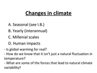 Changes in climate
  A. Seasonal (see I.B.)
  B. Yearly (interannual)
  C. Millenial scales
  D. Human impacts
- Is global warming for real?
- How do we know that it isn’t just a natural fluctuation in
temperature?
- What are some of the forces that lead to natural climate
variability?
 