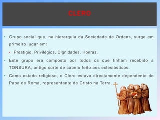 CLERO
• Grupo social que, na hierarquia da Sociedade de Ordens, surge em
primeiro lugar em:
• Prestígio, Privilégios, Dignidades, Honras.
• Este grupo era composto por todos os que tinham recebido a
TONSURA, antigo corte de cabelo feito aos eclesiásticos.
• Como estado religioso, o Clero estava directamente dependente do
Papa de Roma, representante de Cristo na Terra.
 
