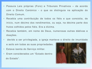 • Possuía Leis próprias (Foro) e Tribunais Privativos – de acordo
com o Direito Canónico - o que os distinguia na aplicação do
Direito Comum.
• Recebia uma contribuição de todos os fiéis e que consistia, de
início, num décimo dos rendimentos, ou seja, na décima parte dos
frutos colhidos pelos fiéis. Era a dízima.
• Recebia também, em nome de Deus, numerosas outras dádivas e
doações.
• devido a ser privilegiada, a igreja manteve o direito de imunidade
e asilo em todas as suas propriedades.
• Estava isenta do Serviço militar.
• Eram considerados um “Estado dentro
do Estado”.
 