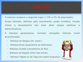 NOBREZA
• A nobreza ocupava o segundo lugar (1.5% a 2% da população).
• Grupo fechado, definido pelo nascimento, poder fundiário, função
militar e desempenho dos mais altos cargos políticos e
administrativos.
• A nobreza apresentava, contudo, situações internas muito
diversificadas:
• Nobreza de Sangue (de “casta”),
• Nobreza Rural (proprietária de latifúndios),
• Nobreza Cortesã (conselheiros do Rei),
• Nobreza de Espada (ofício das armas),
• Nobreza Togada ou de Toga (de origem burguesa).
 