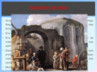 TERCEIRO ESTADO
• Grupo que na hierarquia social dos Estados Europeus de Antigo
Regime, ocupava o último lugar, composto pelos não Nobres e não
Eclesiásticos.
• Era a ordem Tributária (que pagava impostos).
• Era inferior na consideração pública, na roupa, nas formas de
tratamento, nos cargos a que podia ter acesso (somente nas
administrações municipais) e nas sanções que se lhe aplicavam.
• Desempenhava profissões braçais, como agricultor, pedreiro – que
eram consideradas vis e indignas – e com uma situação
instável, dominado e explorado, sofrendo com a instabilidade das
conjunturas económico-sociais.
• Muito heterogéneo na sua composição.
 