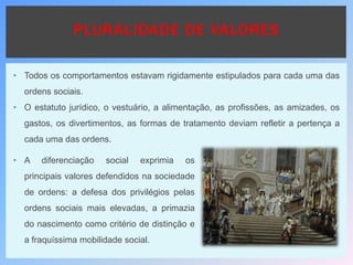 • Todos os comportamentos estavam rigidamente estipulados para cada uma das
ordens sociais.
• O estatuto jurídico, o vestuário, a alimentação, as profissões, as amizades, os
gastos, os divertimentos, as formas de tratamento deviam refletir a pertença a
cada uma das ordens.
PLURALIDADE DE VALORES
• A diferenciação social exprimia os
principais valores defendidos na sociedade
de ordens: a defesa dos privilégios pelas
ordens sociais mais elevadas, a primazia
do nascimento como critério de distinção e
a fraquíssima mobilidade social.
 