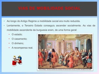 • Ao longo do Antigo Regime a mobilidade social era muito reduzida.
• Lentamente, o Terceiro Estado conseguiu ascender socialmente. As vias de
mobilidade ascendente da burguesia eram, de uma forma geral:
• O estado;
• O casamento;
• O dinheiro;
• A recompensa real.
VIAS DE MOBILIDADE SOCIAL
 