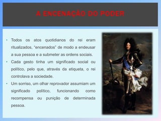 • Todos os atos quotidianos do rei eram
ritualizados, “encenados” de modo a endeusar
a sua pessoa e a submeter as ordens sociais.
• Cada gesto tinha um significado social ou
político, pelo que, através da etiqueta, o rei
controlava a sociedade.
• Um sorriso, um olhar reprovador assumiam um
significado político, funcionando como
recompensa ou punição de determinada
pessoa.
A ENCENAÇÃO DO PODER
 