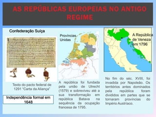 AS REPÚBLICAS EUROPEIAS NO ANTIGO
REGIME
Texto do pacto federal de
1291 “Carta da Aliança”
Independência formal em
1648
Confederação Suíça
A república foi fundada
pela união de Utrecht
(1579) e sobreviveu até a
sua transformação em
república Batava na
sequência da ocupação
francesa de 1795.
Províncias
Unidas
No fim do séc. XVIII, foi
invadida por Napoleão. Os
territórios antes dominados
pela república foram
divididos em partes que se
tornaram províncias do
Império Austríaco.
A República
de Veneza
em 1796
 