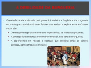 • Característica da sociedade portuguesa foi também a fragilidade da burguesia
enquanto grupo social autónomo. Fatores que ajudam a explicar esse fenómeno
social são:
• O monopólio régio ultramarino que impossibilitou as iniciativas privadas;
• A ocupação pela nobreza do comércio colonial, que seria da burguesia;
• A dependência em relação à nobreza, que ocupava ainda os cargos
políticos, administrativos e militares.
A DEBILIDADE DA BURGUESIA
 