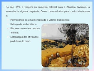• No séc. XVII, a viragem do comércio colonial para o Atlântico favoreceu a
ascensão de alguma burguesia. Como consequências para o reino destaca-se
a:
• Permanência de uma mentalidade e valores tradicionais;
• Reforço do senhoralismo;
• Bloqueamento da economia
interna;
• Estagnação das atividades
produtivas do reino.
 