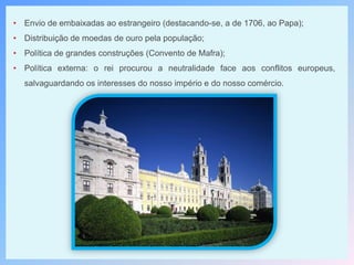 • Envio de embaixadas ao estrangeiro (destacando-se, a de 1706, ao Papa);
• Distribuição de moedas de ouro pela população;
• Política de grandes construções (Convento de Mafra);
• Política externa: o rei procurou a neutralidade face aos conflitos europeus,
salvaguardando os interesses do nosso império e do nosso comércio.
 