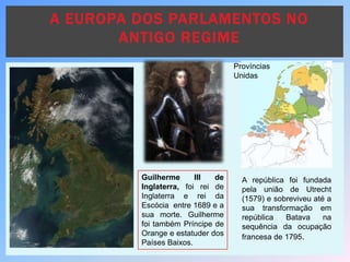 A EUROPA DOS PARLAMENTOS NO
ANTIGO REGIME
A república foi fundada
pela união de Utrecht
(1579) e sobreviveu até a
sua transformação em
república Batava na
sequência da ocupação
francesa de 1795.
Províncias
Unidas
Guilherme III de
Inglaterra, foi rei de
Inglaterra e rei da
Escócia entre 1689 e a
sua morte. Guilherme
foi também Príncipe de
Orange e estatuder dos
Países Baixos.
 