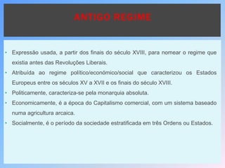 ANTIGO REGIME
• Expressão usada, a partir dos finais do século XVIII, para nomear o regime que
existia antes das Revoluções Liberais.
• Atribuída ao regime político/económico/social que caracterizou os Estados
Europeus entre os séculos XV a XVII e os finais do século XVIII.
• Politicamente, caracteriza-se pela monarquia absoluta.
• Economicamente, é a época do Capitalismo comercial, com um sistema baseado
numa agricultura arcaica.
• Socialmente, é o período da sociedade estratificada em três Ordens ou Estados.
 