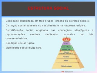 ESTRUTURA SOCIAL
• Sociedade organizada em três grupos, ordens ou estratos sociais.
• Distinção social baseada no nascimento e na natureza jurídica.
• Estratificação social originada nas conceções ideológicas e
representações mentais medievais, impostas por leis
consuetudinárias.
• Condição social rígida.
• Mobilidade social muito rara.
 