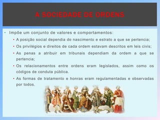 A SOCIEDADE DE ORDENS
• Impõe um conjunto de valores e comportamentos:
• A posição social dependia do nascimento e estrato a que se pertencia;
• Os privilégios e direitos de cada ordem estavam descritos em leis civis;
• As penas a atribuir em tribunais dependiam da ordem a que se
pertencia;
• Os relacionamentos entre ordens eram legislados, assim como os
códigos de conduta pública.
• As formas de tratamento e honras eram regulamentadas e observadas
por todos.
 
