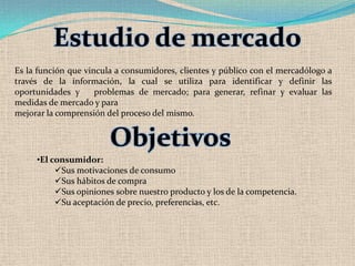 Estudio de mercado
Es la función que vincula a consumidores, clientes y público con el mercadólogo a
través de la información, la cual se utiliza para identificar y definir las
oportunidades y      problemas de mercado; para generar, refinar y evaluar las
medidas de mercado y para
mejorar la comprensión del proceso del mismo.


                        Objetivos
     •El consumidor:
          Sus motivaciones de consumo
          Sus hábitos de compra
          Sus opiniones sobre nuestro producto y los de la competencia.
          Su aceptación de precio, preferencias, etc.
 