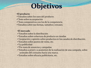 Objetivos
•El producto
Estudios sobre los usos del producto.
Tests sobre su aceptación
Tests comparativos con los de la competencia.
Estudios sobre sus formas, tamaños y envases.

•El mercado
Estudios sobre la distribución
Estudios sobre cobertura de producto en tiendas
Aceptación y opinión sobre productos en los canales de distribución.
Estudios sobre puntos de venta, etc.
La publicidad
Pre-tests de anuncios y campañas
Estudios a priori y a posteriori de la realización de una campaña, sobre
  actitudes del consumo hacia una marca.
Estudios sobre eficacia publicitaria, etc.
 