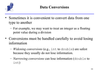 Data Conversions Sometimes it is convenient to convert data from one type to another For example, we may want to treat an integer as a floating point value during a division Conversions must be handled carefully to avoid losing information Widening conversions  (e.g.,  int  to  double ) are safest because they usually do not lose information. Narrowing conversions  can lose information ( double  to  int ) 