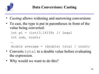 Data Conversions: Casting Casting  allows widening and narrowing conversions To cast, the type is put in parentheses in front of the value being converted: int pi = (int)3.14159; // Legal int sum, count; … double average = (double) total / count; Converts  total  to a double value before evaluating the expression. Why would we want to do this? 