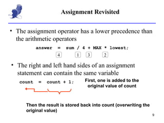 Assignment Revisited The assignment operator has a lower precedence than the arithmetic operators answer  =  sum / 4 + MAX * lowest; 1 4 3 2 The right and left hand sides of an assignment statement can contain the same variable First, one is added to the original value of count Then the result is stored back into count (overwriting the original value) count  =  count + 1; 