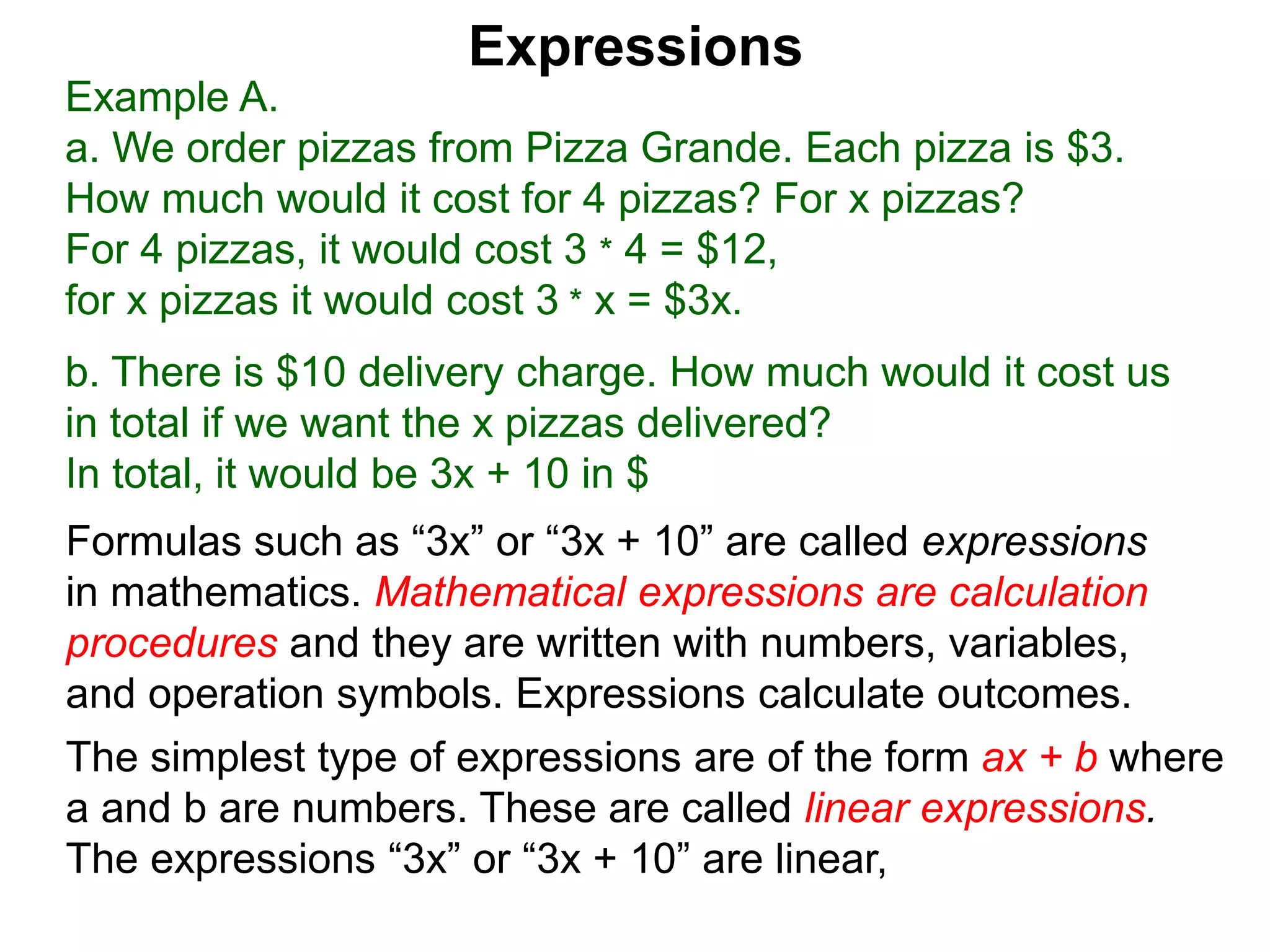 Example A.
a. We order pizzas from Pizza Grande. Each pizza is $3.
How much would it cost for 4 pizzas? For x pizzas?
For 4 pizzas, it would cost 3 * 4 = $12,
for x pizzas it would cost 3 * x = $3x.
b. There is $10 delivery charge. How much would it cost us
in total if we want the x pizzas delivered?
In total, it would be 3x + 10 in $
Expressions
Formulas such as “3x” or “3x + 10” are called expressions
in mathematics. Mathematical expressions are calculation
procedures and they are written with numbers, variables,
and operation symbols. Expressions calculate outcomes.
The simplest type of expressions are of the form ax + b where
a and b are numbers. These are called linear expressions.
The expressions “3x” or “3x + 10” are linear,
 