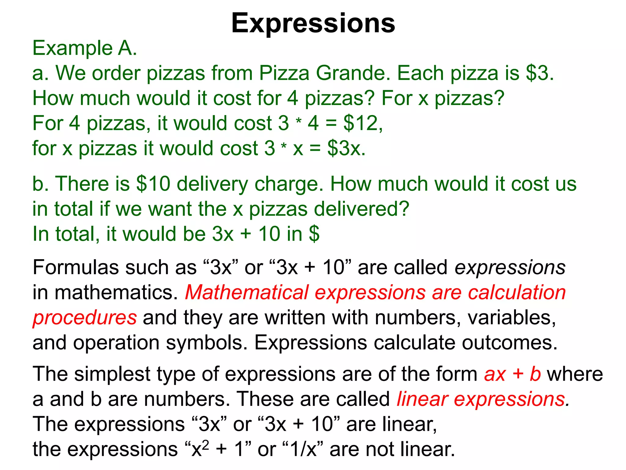 Example A.
a. We order pizzas from Pizza Grande. Each pizza is $3.
How much would it cost for 4 pizzas? For x pizzas?
For 4 pizzas, it would cost 3 * 4 = $12,
for x pizzas it would cost 3 * x = $3x.
b. There is $10 delivery charge. How much would it cost us
in total if we want the x pizzas delivered?
In total, it would be 3x + 10 in $
Expressions
Formulas such as “3x” or “3x + 10” are called expressions
in mathematics. Mathematical expressions are calculation
procedures and they are written with numbers, variables,
and operation symbols. Expressions calculate outcomes.
The simplest type of expressions are of the form ax + b where
a and b are numbers. These are called linear expressions.
The expressions “3x” or “3x + 10” are linear,
the expressions “x2 + 1” or “1/x” are not linear.
 