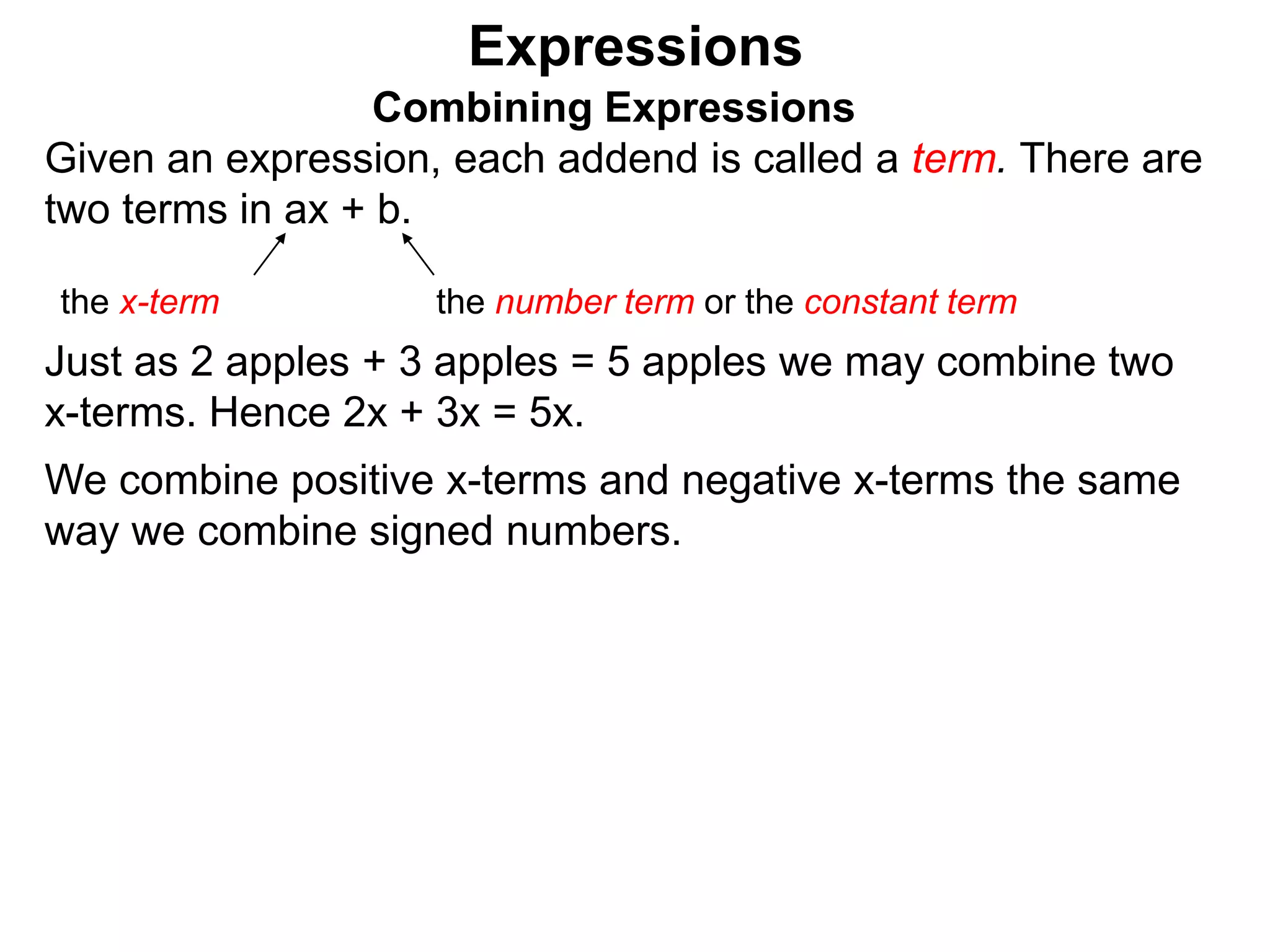 Just as 2 apples + 3 apples = 5 apples we may combine two
x-terms. Hence 2x + 3x = 5x.
Expressions
Combining Expressions
Given an expression, each addend is called a term. There are
two terms in ax + b.
the x-term the number term or the constant term
 