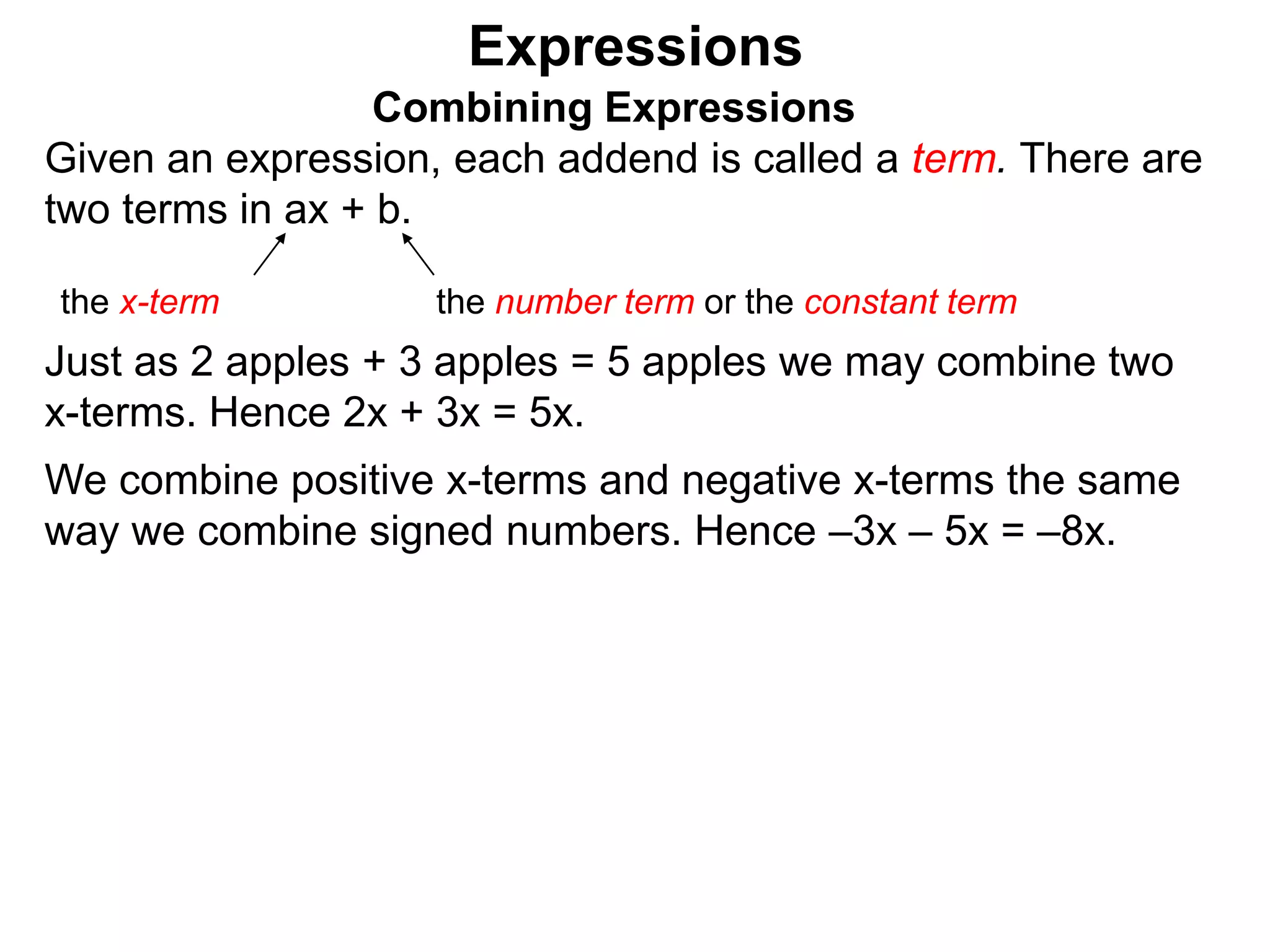 Just as 2 apples + 3 apples = 5 apples we may combine two
x-terms. Hence 2x + 3x = 5x.
We combine positive x-terms and negative x-terms the same
way we combine signed numbers.
Expressions
Combining Expressions
Given an expression, each addend is called a term. There are
two terms in ax + b.
the x-term the number term or the constant term
 