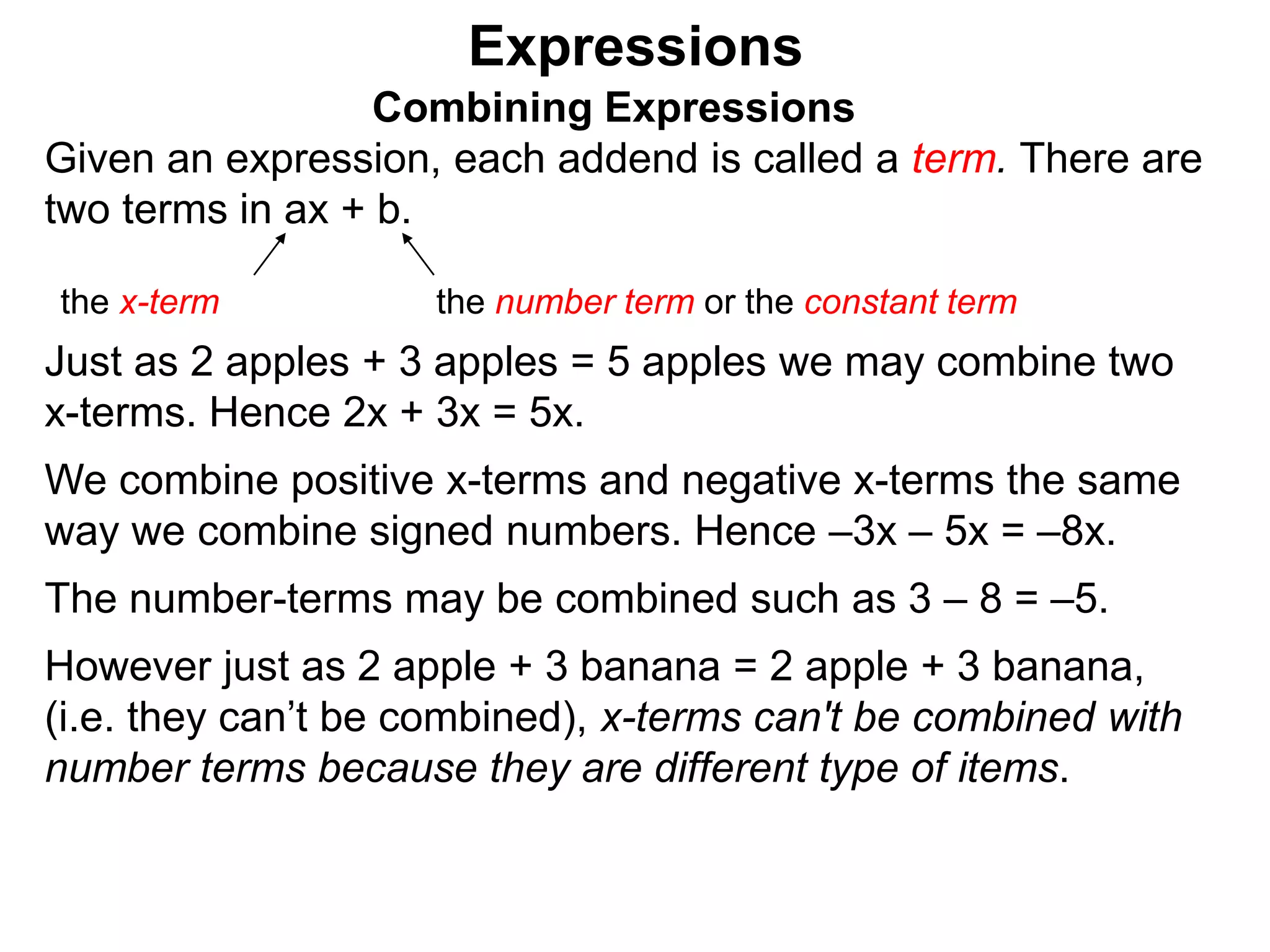 Just as 2 apples + 3 apples = 5 apples we may combine two
x-terms. Hence 2x + 3x = 5x.
We combine positive x-terms and negative x-terms the same
way we combine signed numbers. Hence –3x – 5x = –8x.
The number-terms may be combined such as 3 – 8 = –5.
However just as 2 apple + 3 banana = 2 apple + 3 banana,
(i.e. they can’t be combined),
Expressions
Combining Expressions
Given an expression, each addend is called a term. There are
two terms in ax + b.
the x-term the number term or the constant term
 